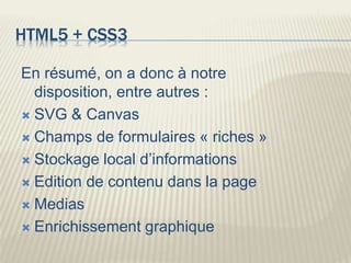 HTML5 + CSS3
En résumé, on a donc à notre
disposition, entre autres :
 SVG & Canvas
 Champs de formulaires « riches »
 Stockage local d’informations
 Edition de contenu dans la page
 Medias
 Enrichissement graphique
 