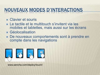 NOUVEAUX MODES D’INTERACTIONS
 Clavier et souris
 Le tactile et le multitouch s’invitent via les
mobiles et tablettes, mais aussi sur les écrans
 Géolocalisation
 De nouveaux comportements sont à prendre en
compte dans les navigations
www.sencha.com/deploy/touch/
 
