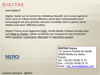 MERCI
Laurent Leborgne - @lelolo
www.digitas.fr
Digitas, leader sur le marché du marketing interactif, est la seule agence à
réunir sous un même toit les différents savoir-faire indispensables pour
accompagner les plus grandes marques mondiales dans la gestion de la
relation avec leurs différents publics.
Digitas France réunit également DNA, l’entité dédiée à Nissan Europe ainsi
que Made by Digitas, cellule consacrée aux marques de luxe et premium
telles Lancôme, Longchamp, Baccarat ou Yves Saint Laurent.
DIGITAS France
131 avenue Charles de Gaulle
92200 Neuilly sur Seine –
France
Tel : +33 (0)1 49 68 12 12
Fax : +33 (0)1 49 68 12 13
Email : info_france@digitas.com
 