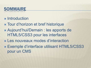 SOMMAIRE
 Introduction
 Tour d’horizon et bref historique
 Aujourd’hui/Demain : les apports de
HTML5/CSS3 pour les interfaces
 Les nouveaux modes d’interaction
 Exemple d’interface utilisant HTML5/CSS3
pour un CMS
 
