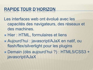 RAPIDE TOUR D’HORIZON
Les interfaces web ont évolué avec les
capacités des navigateurs, des réseaux et
des machines.
 Hier : HTML, formulaires et liens
 Aujourd’hui : javascript/AJaX en natif, ou
flash/flex/silverlight pour les plugins
 Demain (dès aujourd’hui ?) : HTML5/CSS3 +
javascript/AJaX
 