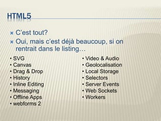 HTML5
 C’est tout?
 Oui, mais c’est déjà beaucoup, si on
rentrait dans le listing…
• SVG
• Canvas
• Drag & Drop
• History
• Inline Editing
• Messaging
• Offline Apps
• webforms 2
• Video & Audio
• Geolocalisation
• Local Storage
• Selectors
• Server Events
• Web Sockets
• Workers
 
