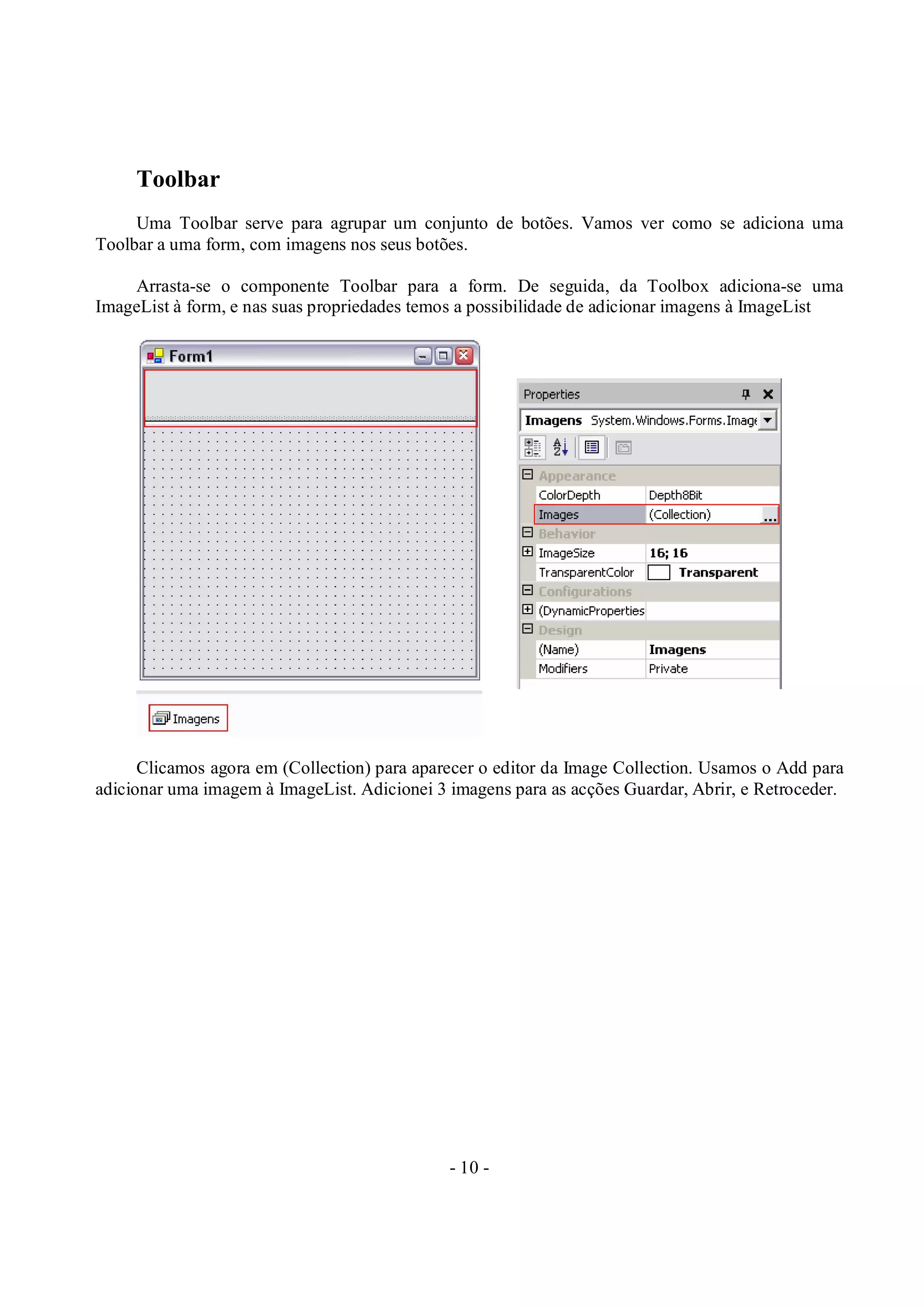 - 10 -
Toolbar
Uma Toolbar serve para agrupar um conjunto de botões. Vamos ver como se adiciona uma
Toolbar a uma form, com imagens nos seus botões.
Arrasta-se o componente Toolbar para a form. De seguida, da Toolbox adiciona-se uma
ImageList à form, e nas suas propriedades temos a possibilidade de adicionar imagens à ImageList
Clicamos agora em (Collection) para aparecer o editor da Image Collection. Usamos o Add para
adicionar uma imagem à ImageList. Adicionei 3 imagens para as acções Guardar, Abrir, e Retroceder.
 