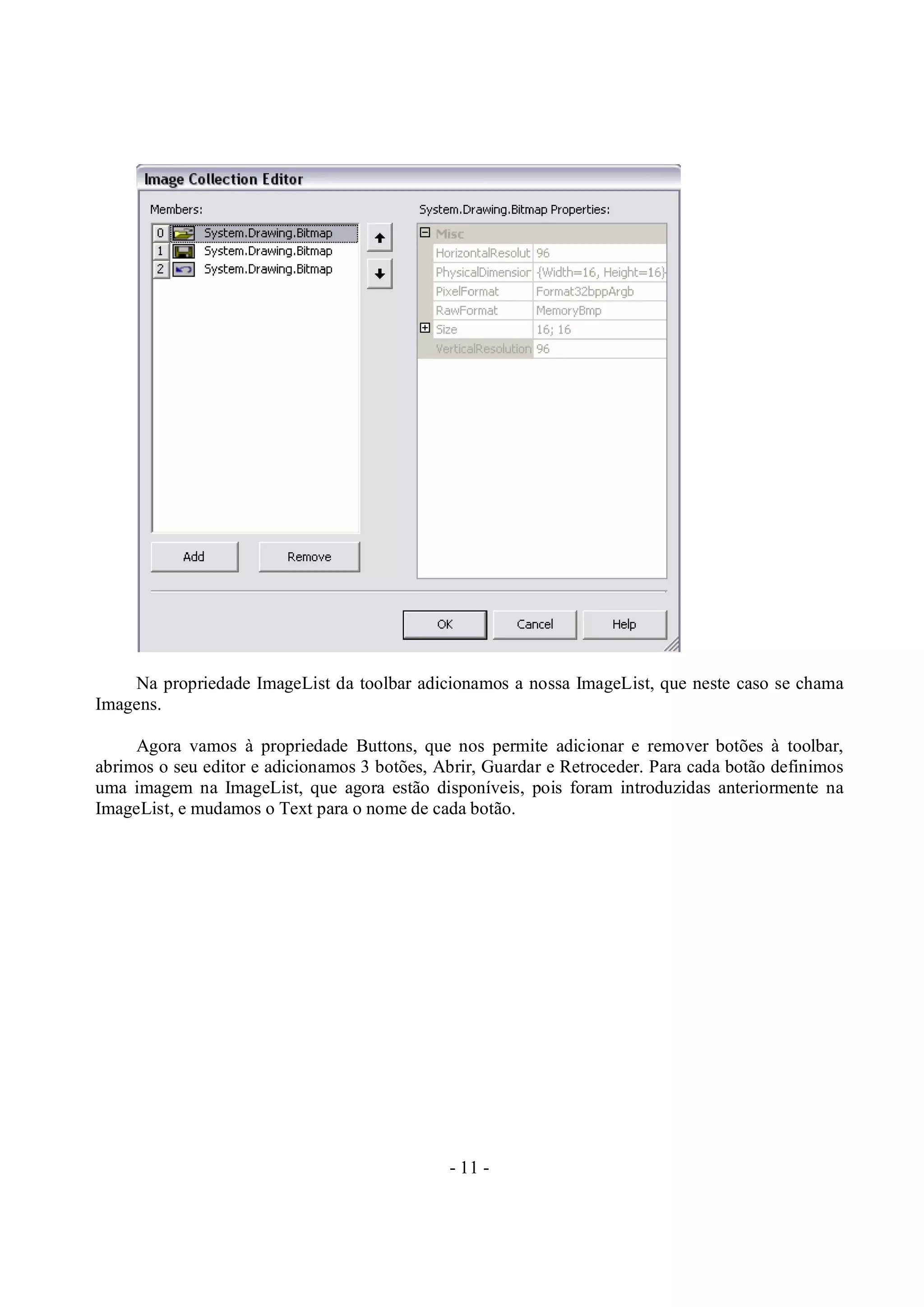 - 11 -
Na propriedade ImageList da toolbar adicionamos a nossa ImageList, que neste caso se chama
Imagens.
Agora vamos à propriedade Buttons, que nos permite adicionar e remover botões à toolbar,
abrimos o seu editor e adicionamos 3 botões, Abrir, Guardar e Retroceder. Para cada botão definimos
uma imagem na ImageList, que agora estão disponíveis, pois foram introduzidas anteriormente na
ImageList, e mudamos o Text para o nome de cada botão.
 