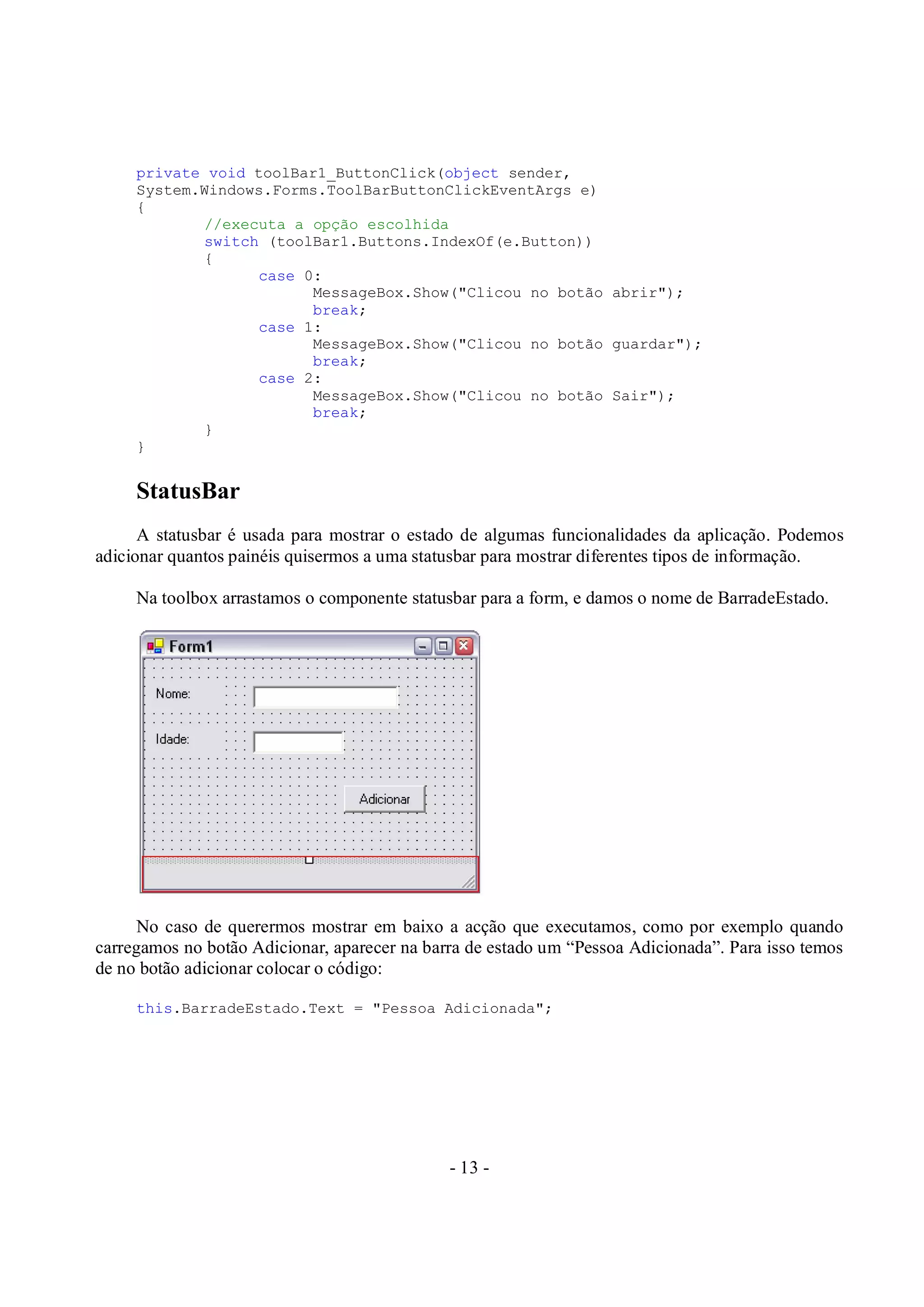 - 13 -
private void toolBar1_ButtonClick(object sender,
System.Windows.Forms.ToolBarButtonClickEventArgs e)
{
//executa a opção escolhida
switch (toolBar1.Buttons.IndexOf(e.Button))
{
case 0:
MessageBox.Show("Clicou no botão abrir");
break;
case 1:
MessageBox.Show("Clicou no botão guardar");
break;
case 2:
MessageBox.Show("Clicou no botão Sair");
break;
}
}
StatusBar
A statusbar é usada para mostrar o estado de algumas funcionalidades da aplicação. Podemos
adicionar quantos painéis quisermos a uma statusbar para mostrar diferentes tipos de informação.
Na toolbox arrastamos o componente statusbar para a form, e damos o nome de BarradeEstado.
No caso de querermos mostrar em baixo a acção que executamos, como por exemplo quando
carregamos no botão Adicionar, aparecer na barra de estado um “Pessoa Adicionada”. Para isso temos
de no botão adicionar colocar o código:
this.BarradeEstado.Text = "Pessoa Adicionada";
 