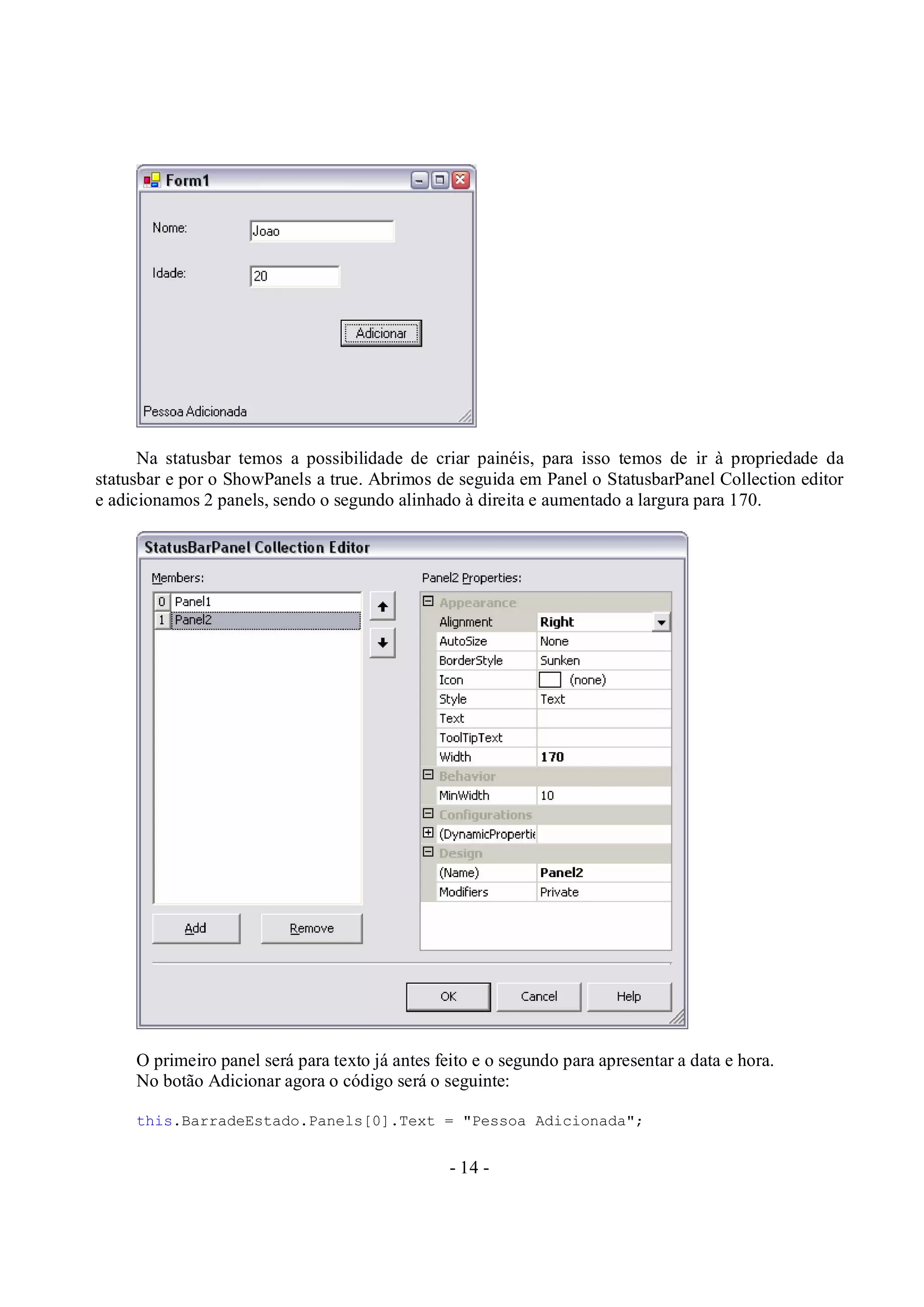 - 14 -
Na statusbar temos a possibilidade de criar painéis, para isso temos de ir à propriedade da
statusbar e por o ShowPanels a true. Abrimos de seguida em Panel o StatusbarPanel Collection editor
e adicionamos 2 panels, sendo o segundo alinhado à direita e aumentado a largura para 170.
O primeiro panel será para texto já antes feito e o segundo para apresentar a data e hora.
No botão Adicionar agora o código será o seguinte:
this.BarradeEstado.Panels[0].Text = "Pessoa Adicionada";
 