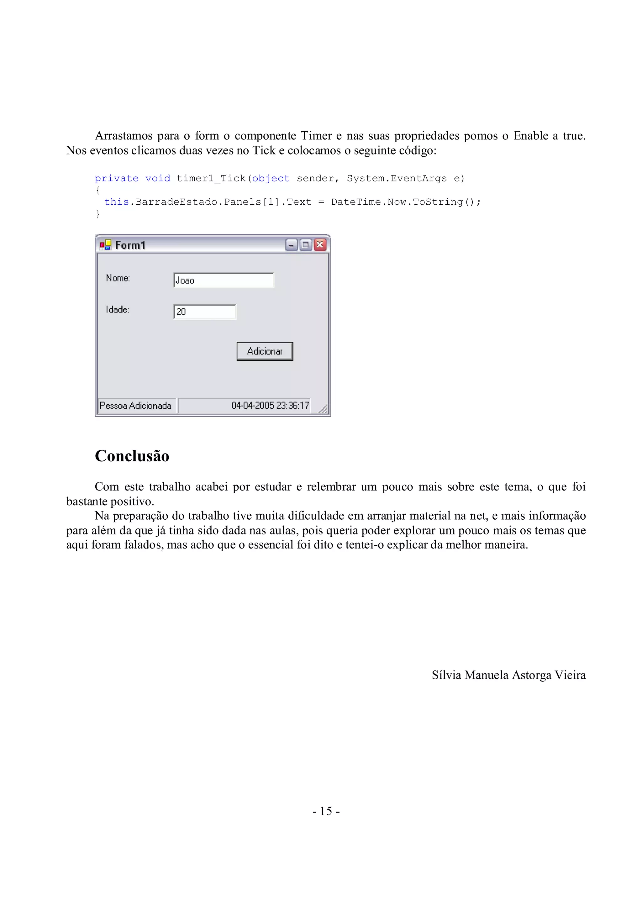 - 15 -
Arrastamos para o form o componente Timer e nas suas propriedades pomos o Enable a true.
Nos eventos clicamos duas vezes no Tick e colocamos o seguinte código:
private void timer1_Tick(object sender, System.EventArgs e)
{
this.BarradeEstado.Panels[1].Text = DateTime.Now.ToString();
}
Conclusão
Com este trabalho acabei por estudar e relembrar um pouco mais sobre este tema, o que foi
bastante positivo.
Na preparação do trabalho tive muita dificuldade em arranjar material na net, e mais informação
para além da que já tinha sido dada nas aulas, pois queria poder explorar um pouco mais os temas que
aqui foram falados, mas acho que o essencial foi dito e tentei-o explicar da melhor maneira.
Sílvia Manuela Astorga Vieira
 