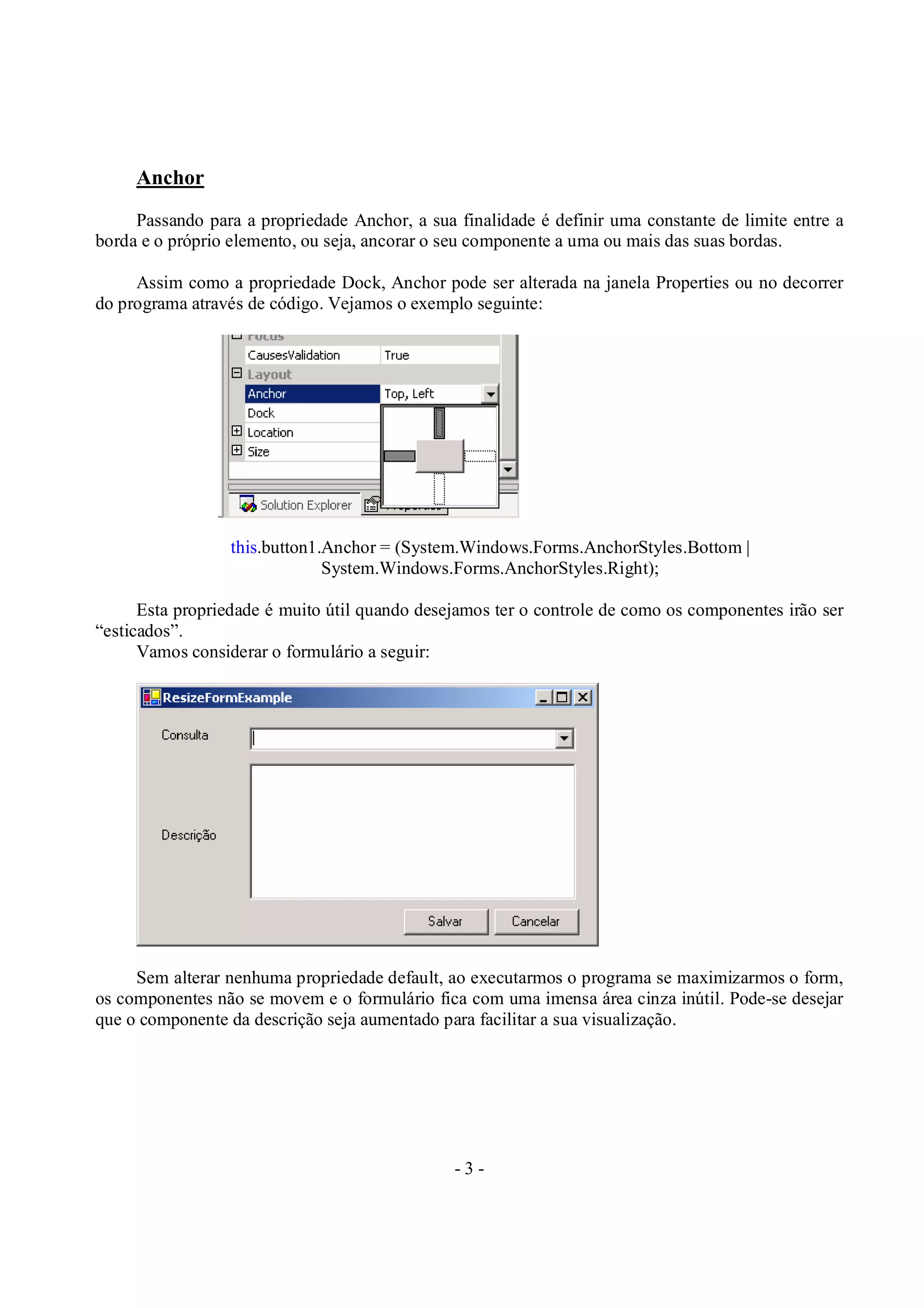 - 3 -
Anchor
Passando para a propriedade Anchor, a sua finalidade é definir uma constante de limite entre a
borda e o próprio elemento, ou seja, ancorar o seu componente a uma ou mais das suas bordas.
Assim como a propriedade Dock, Anchor pode ser alterada na janela Properties ou no decorrer
do programa através de código. Vejamos o exemplo seguinte:
this.button1.Anchor = (System.Windows.Forms.AnchorStyles.Bottom |
System.Windows.Forms.AnchorStyles.Right);
Esta propriedade é muito útil quando desejamos ter o controle de como os componentes irão ser
“esticados”.
Vamos considerar o formulário a seguir:
Sem alterar nenhuma propriedade default, ao executarmos o programa se maximizarmos o form,
os componentes não se movem e o formulário fica com uma imensa área cinza inútil. Pode-se desejar
que o componente da descrição seja aumentado para facilitar a sua visualização.
 