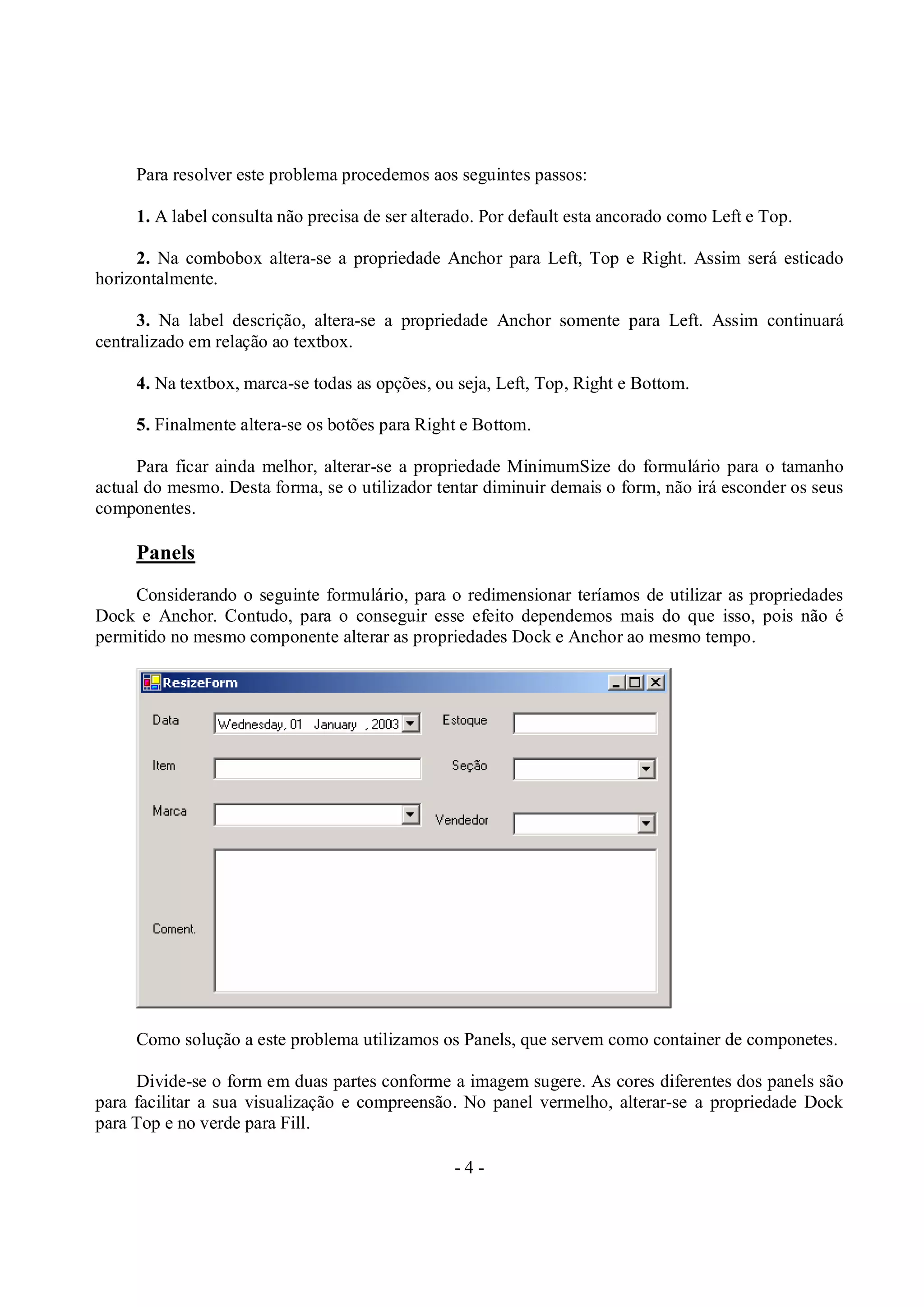 - 4 -
Para resolver este problema procedemos aos seguintes passos:
1. A label consulta não precisa de ser alterado. Por default esta ancorado como Left e Top.
2. Na combobox altera-se a propriedade Anchor para Left, Top e Right. Assim será esticado
horizontalmente.
3. Na label descrição, altera-se a propriedade Anchor somente para Left. Assim continuará
centralizado em relação ao textbox.
4. Na textbox, marca-se todas as opções, ou seja, Left, Top, Right e Bottom.
5. Finalmente altera-se os botões para Right e Bottom.
Para ficar ainda melhor, alterar-se a propriedade MinimumSize do formulário para o tamanho
actual do mesmo. Desta forma, se o utilizador tentar diminuir demais o form, não irá esconder os seus
componentes.
Panels
Considerando o seguinte formulário, para o redimensionar teríamos de utilizar as propriedades
Dock e Anchor. Contudo, para o conseguir esse efeito dependemos mais do que isso, pois não é
permitido no mesmo componente alterar as propriedades Dock e Anchor ao mesmo tempo.
Como solução a este problema utilizamos os Panels, que servem como container de componetes.
Divide-se o form em duas partes conforme a imagem sugere. As cores diferentes dos panels são
para facilitar a sua visualização e compreensão. No panel vermelho, alterar-se a propriedade Dock
para Top e no verde para Fill.
 