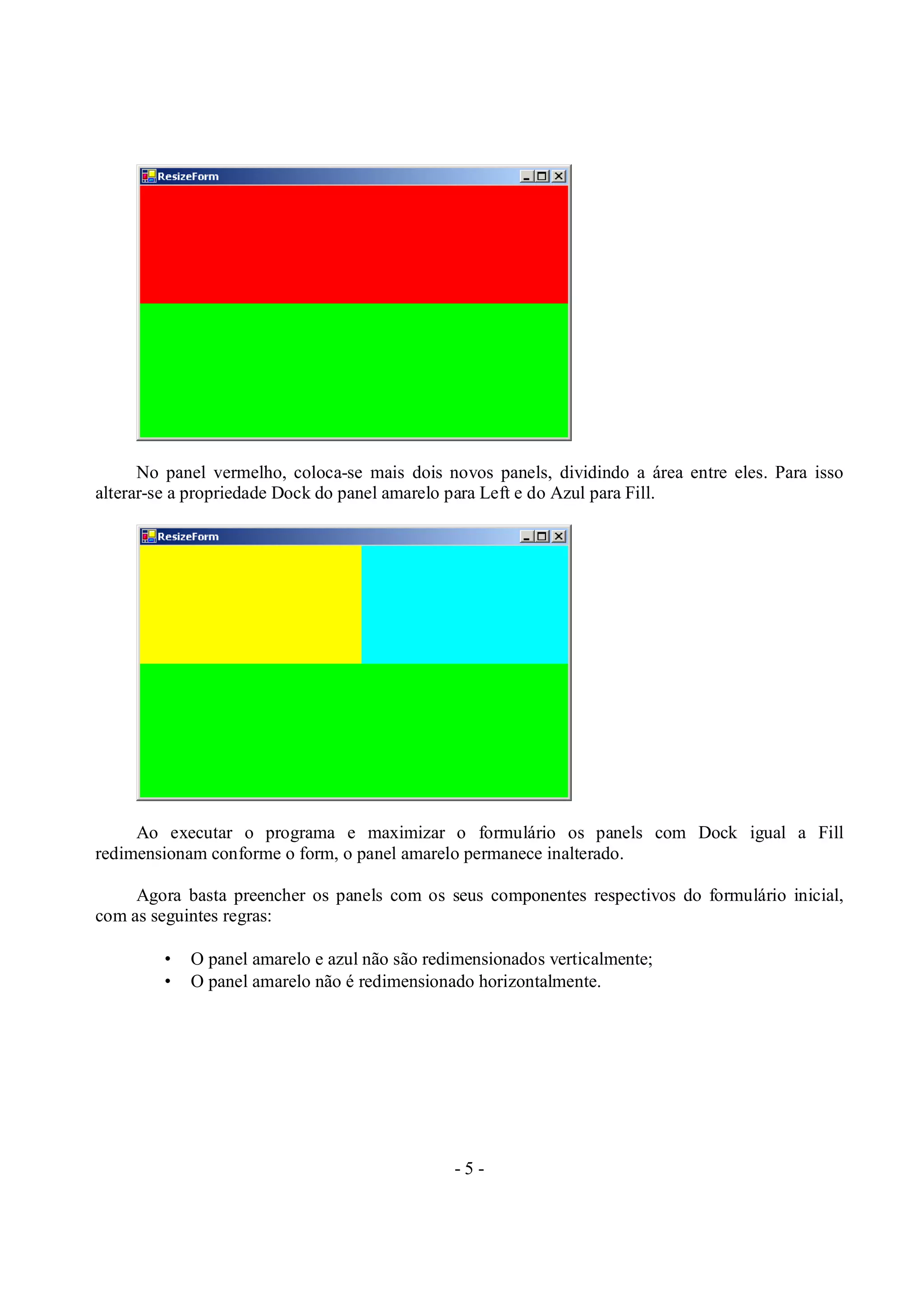 - 5 -
No panel vermelho, coloca-se mais dois novos panels, dividindo a área entre eles. Para isso
alterar-se a propriedade Dock do panel amarelo para Left e do Azul para Fill.
Ao executar o programa e maximizar o formulário os panels com Dock igual a Fill
redimensionam conforme o form, o panel amarelo permanece inalterado.
Agora basta preencher os panels com os seus componentes respectivos do formulário inicial,
com as seguintes regras:
• O panel amarelo e azul não são redimensionados verticalmente;
• O panel amarelo não é redimensionado horizontalmente.
 