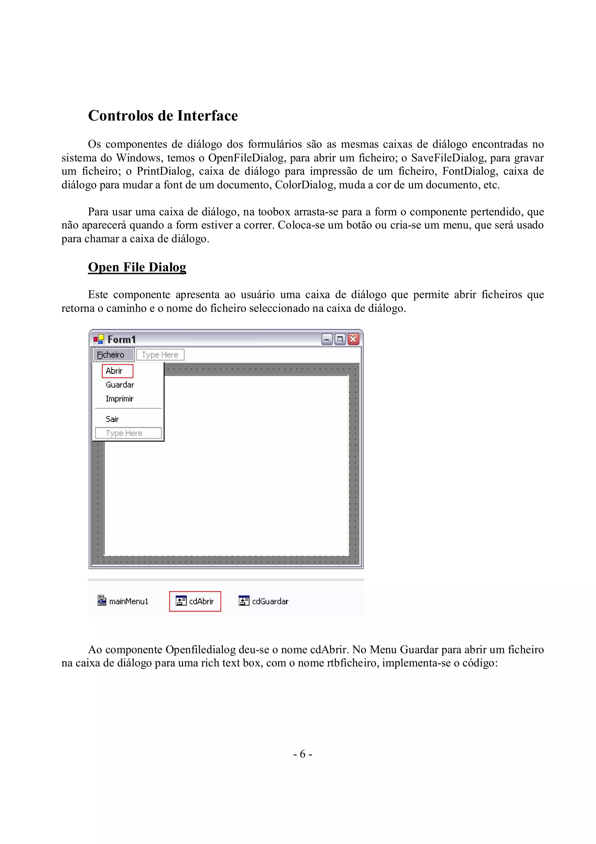 - 6 -
Controlos de Interface
Os componentes de diálogo dos formulários são as mesmas caixas de diálogo encontradas no
sistema do Windows, temos o OpenFileDialog, para abrir um ficheiro; o SaveFileDialog, para gravar
um ficheiro; o PrintDialog, caixa de diálogo para impressão de um ficheiro, FontDialog, caixa de
diálogo para mudar a font de um documento, ColorDialog, muda a cor de um documento, etc.
Para usar uma caixa de diálogo, na toobox arrasta-se para a form o componente pertendido, que
não aparecerá quando a form estiver a correr. Coloca-se um botão ou cria-se um menu, que será usado
para chamar a caixa de diálogo.
Open File Dialog
Este componente apresenta ao usuário uma caixa de diálogo que permite abrir ficheiros que
retorna o caminho e o nome do ficheiro seleccionado na caixa de diálogo.
Ao componente Openfiledialog deu-se o nome cdAbrir. No Menu Guardar para abrir um ficheiro
na caixa de diálogo para uma rich text box, com o nome rtbficheiro, implementa-se o código:
 