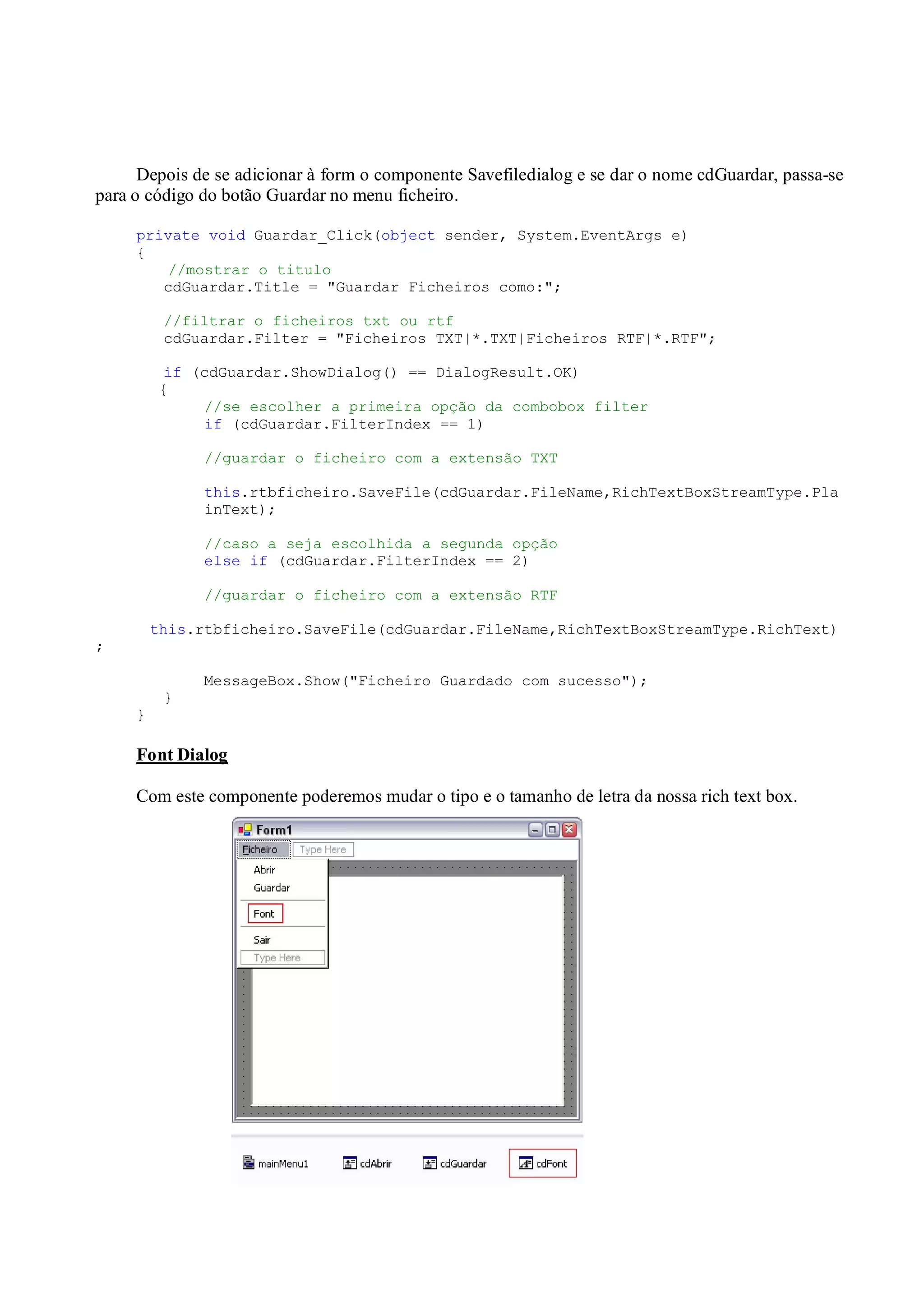 - 8 -
Depois de se adicionar à form o componente Savefiledialog e se dar o nome cdGuardar, passa-se
para o código do botão Guardar no menu ficheiro.
private void Guardar_Click(object sender, System.EventArgs e)
{
//mostrar o titulo
cdGuardar.Title = "Guardar Ficheiros como:";
//filtrar o ficheiros txt ou rtf
cdGuardar.Filter = "Ficheiros TXT|*.TXT|Ficheiros RTF|*.RTF";
if (cdGuardar.ShowDialog() == DialogResult.OK)
{
//se escolher a primeira opção da combobox filter
if (cdGuardar.FilterIndex == 1)
//guardar o ficheiro com a extensão TXT
this.rtbficheiro.SaveFile(cdGuardar.FileName,RichTextBoxStreamType.Pla
inText);
//caso a seja escolhida a segunda opção
else if (cdGuardar.FilterIndex == 2)
//guardar o ficheiro com a extensão RTF
this.rtbficheiro.SaveFile(cdGuardar.FileName,RichTextBoxStreamType.RichText)
;
MessageBox.Show("Ficheiro Guardado com sucesso");
}
}
Font Dialog
Com este componente poderemos mudar o tipo e o tamanho de letra da nossa rich text box.
 