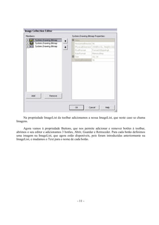 - 11 -
Na propriedade ImageList da toolbar adicionamos a nossa ImageList, que neste caso se chama
Imagens.
Agora vamos à propriedade Buttons, que nos permite adicionar e remover botões à toolbar,
abrimos o seu editor e adicionamos 3 botões, Abrir, Guardar e Retroceder. Para cada botão definimos
uma imagem na ImageList, que agora estão disponíveis, pois foram introduzidas anteriormente na
ImageList, e mudamos o Text para o nome de cada botão.
 