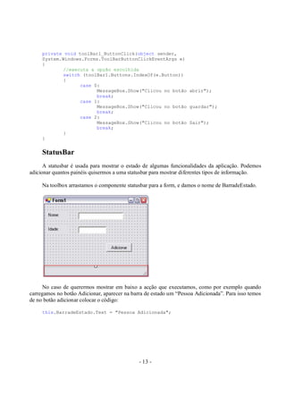 - 13 -
private void toolBar1_ButtonClick(object sender,
System.Windows.Forms.ToolBarButtonClickEventArgs e)
{
//executa a opção escolhida
switch (toolBar1.Buttons.IndexOf(e.Button))
{
case 0:
MessageBox.Show("Clicou no botão abrir");
break;
case 1:
MessageBox.Show("Clicou no botão guardar");
break;
case 2:
MessageBox.Show("Clicou no botão Sair");
break;
}
}
StatusBar
A statusbar é usada para mostrar o estado de algumas funcionalidades da aplicação. Podemos
adicionar quantos painéis quisermos a uma statusbar para mostrar diferentes tipos de informação.
Na toolbox arrastamos o componente statusbar para a form, e damos o nome de BarradeEstado.
No caso de querermos mostrar em baixo a acção que executamos, como por exemplo quando
carregamos no botão Adicionar, aparecer na barra de estado um “Pessoa Adicionada”. Para isso temos
de no botão adicionar colocar o código:
this.BarradeEstado.Text = "Pessoa Adicionada";
 