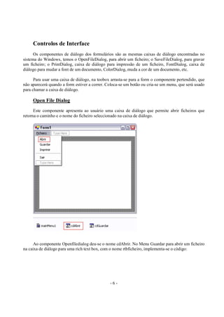 - 6 -
Controlos de Interface
Os componentes de diálogo dos formulários são as mesmas caixas de diálogo encontradas no
sistema do Windows, temos o OpenFileDialog, para abrir um ficheiro; o SaveFileDialog, para gravar
um ficheiro; o PrintDialog, caixa de diálogo para impressão de um ficheiro, FontDialog, caixa de
diálogo para mudar a font de um documento, ColorDialog, muda a cor de um documento, etc.
Para usar uma caixa de diálogo, na toobox arrasta-se para a form o componente pertendido, que
não aparecerá quando a form estiver a correr. Coloca-se um botão ou cria-se um menu, que será usado
para chamar a caixa de diálogo.
Open File Dialog
Este componente apresenta ao usuário uma caixa de diálogo que permite abrir ficheiros que
retorna o caminho e o nome do ficheiro seleccionado na caixa de diálogo.
Ao componente Openfiledialog deu-se o nome cdAbrir. No Menu Guardar para abrir um ficheiro
na caixa de diálogo para uma rich text box, com o nome rtbficheiro, implementa-se o código:
 