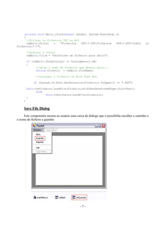 - 7 -
private void Abrir_Click(object sender, System.EventArgs e)
{
//filtrar os ficheiros TXT ou Rtf
cdAbrir.Filter = "Ficheiros TXT|*.TXT|Ficheiros RTF|*.RTF|Todos os
Ficheiros|*.*";
//mostrar o titulo
cdAbrir.Title = "Selecione um ficheiro para abrir";
if (cdAbrir.ShowDialog() == DialogResult.OK)
{
//obter o nome do ficheiro que deseja abrir...
string ficheiro = cdAbrir.FileName;
//carregar o ficheiro na Rich Text Box
if (System.IO.Path.GetExtension(ficheiro).ToUpper() == ".TXT")
this.rtbficheiro.LoadFile(ficheiro,RichTextBoxStreamType.PlainText);
else
this.rtbficheiro.LoadFile(ficheiro);
}
}
Save File Dialog
Este componente mostra ao usuário uma caixa de diálogo que o possibilita escolher o caminho e
o nome do ficheiro a guardar.
 