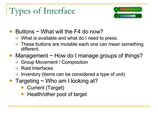 Types of Interface Buttons ~ What will the F4 do now? What is available and what do I need to press. These buttons are mutable each one can mean something different. Management ~ How do I manage groups of things? Group Movement / Composition Raid Interfaces Inventory (Items can be considered a type of unit) Targeting ~ Who am I looking at? Current (Target)  Health/other pool of target 