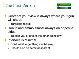 The First Person  Center of your view is always where your gun will shoot. Targeting recital.  Health and ammo almost always on opposite sides. To alert you of one or the other going low. Interface is Minimal. Don’t want to get things in the way Should also be semitransparent. 