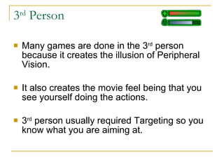 3 rd  Person Many games are done in the 3 rd  person because it creates the illusion of Peripheral Vision.  It also creates the movie feel being that you see yourself doing the actions. 3 rd  person usually required Targeting so you know what you are aiming at. 