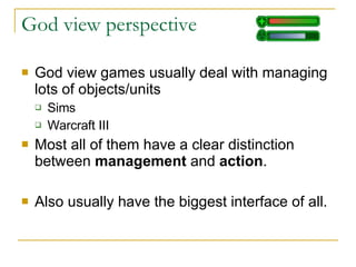 God view perspective God view games usually deal with managing lots of objects/units Sims Warcraft III Most all of them have a clear distinction between  management  and  action . Also usually have the biggest interface of all. 