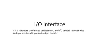 I/O Interface
It is a hardware circuit used between CPU and I/O devices to super wise
and synchronize all input and output transfer.
 