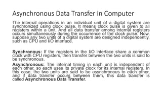 Asynchronous Data Transfer in Computer
The internal operations in an individual unit of a digital system are
synchronized using clock pulse. It means clock pulse is given to all
registers within a unit. And all data transfer among internal registers
occurs simultaneously during the occurrence of the clock pulse. Now,
suppose any two units of a digital system are designed independently,
such as CPU and I/O interface.
Synchronous: If the registers in the I/O interface share a common
clock with CPU registers, then transfer between the two units is said to
be synchronous.
Asynchronous: The internal timing in each unit is independent of
each other, so each uses its private clock for its internal registers. In
this case, the two units are said to be asynchronous to each other,
and if data transfer occurs between them, this data transfer is
called Asynchronous Data Transfer.
 