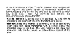 In the Asynchronous Data Transfer between two independent
units requires that control signals be transmitted between the
communicating units so that the time can be indicated at which
they send data. These two methods can achieve this
asynchronous way of data transfer:
• Strobe control: A strobe pulse is supplied by one unit to
indicate to the other unit when the transfer has to occur.
• Handshaking: This method is commonly used to accompany
each data item being transferred with a control signal that
indicates data in the bus. The unit receiving the data item
responds with another signal to acknowledge receipt of the
data.
 