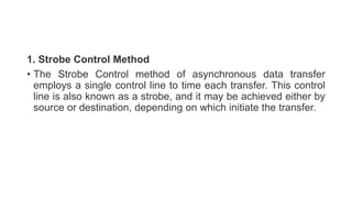 1. Strobe Control Method
• The Strobe Control method of asynchronous data transfer
employs a single control line to time each transfer. This control
line is also known as a strobe, and it may be achieved either by
source or destination, depending on which initiate the transfer.
 