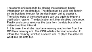The source unit responds by placing the requested binary
information on the data bus. The data must be valid and remain
on the bus long enough for the destination unit to accept it.
The falling edge of the strobe pulse can use again to trigger a
destination register. The destination unit then disables the strobe.
Finally, and source removes the data from the data bus after a
determined time interval.
In this case, the strobe may be a memory read control from the
CPU to a memory unit. The CPU initiates the read operation to
inform the memory, which is a source unit, to place the selected
word into the data bus.
 