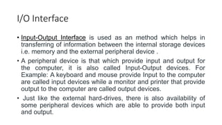 I/O Interface
• Input-Output Interface is used as an method which helps in
transferring of information between the internal storage devices
i.e. memory and the external peripheral device .
• A peripheral device is that which provide input and output for
the computer, it is also called Input-Output devices. For
Example: A keyboard and mouse provide Input to the computer
are called input devices while a monitor and printer that provide
output to the computer are called output devices.
• Just like the external hard-drives, there is also availability of
some peripheral devices which are able to provide both input
and output.
 
