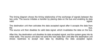 The timing diagram shows the timing relationship of the exchange of signals between the
two units. The source initiates a transfer by placing data on the bus and enabling its data
valid signal.
The destination unit then activates the data accepted signal after it accepts the data from
the bus.
The source unit then disables its valid data signal, which invalidates the data on the bus.
After this, the destination unit disables its data accepted signal, and the system goes into its
initial state. The source unit does not send the next data item until after the destination unit
shows readiness to accept new data by disabling the data accepted signal.
 