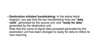 • Destination initiated handshaking: In the below block
diagram, you see that the two handshaking lines are "data
valid", generated by the source unit, and "ready for data"
generated by the destination unit.
Note that the name of signal data accepted generated by the
destination unit has been changed to ready for data to reflect its
new meaning.
 