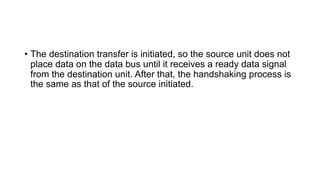• The destination transfer is initiated, so the source unit does not
place data on the data bus until it receives a ready data signal
from the destination unit. After that, the handshaking process is
the same as that of the source initiated.
 