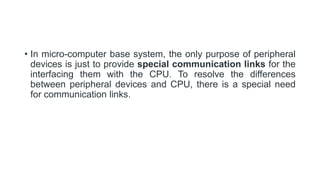 • In micro-computer base system, the only purpose of peripheral
devices is just to provide special communication links for the
interfacing them with the CPU. To resolve the differences
between peripheral devices and CPU, there is a special need
for communication links.
 