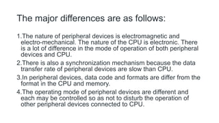 The major differences are as follows:
1.The nature of peripheral devices is electromagnetic and
electro-mechanical. The nature of the CPU is electronic. There
is a lot of difference in the mode of operation of both peripheral
devices and CPU.
2.There is also a synchronization mechanism because the data
transfer rate of peripheral devices are slow than CPU.
3.In peripheral devices, data code and formats are differ from the
format in the CPU and memory.
4.The operating mode of peripheral devices are different and
each may be controlled so as not to disturb the operation of
other peripheral devices connected to CPU.
 