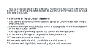 There is a special need of the additional hardware to resolve the differences
between CPU and peripheral devices to supervise and synchronize all input
and output devices.
• Functions of Input-Output Interface:
1.It is used to synchronize the operating speed of CPU with respect to input-
output devices.
2.It selects the input-output device which is appropriate for the interpretation
of the input-output device.
3.It is capable of providing signals like control and timing signals.
4.In this data buffering can be possible through data bus.
5.There are various error detectors.
6.It converts serial data into parallel data and vice-versa.
7.It also convert digital data into analog signal and vice-versa.
 