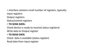 • Interface contains small number of registers, typically:
Input registers
Output registers
Status/control registers
• TO SEND DATA:
Check device is ready to receive( status registers)
Write data to Output register
• TO READ DATA
Check data is available (status register)
Read data from input register
 