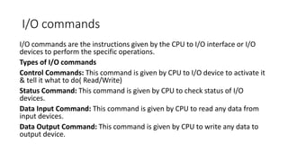 I/O commands
I/O commands are the instructions given by the CPU to I/O interface or I/O
devices to perform the specific operations.
Types of I/O commands
Control Commands: This command is given by CPU to I/O device to activate it
& tell it what to do( Read/Write)
Status Command: This command is given by CPU to check status of I/O
devices.
Data Input Command: This command is given by CPU to read any data from
input devices.
Data Output Command: This command is given by CPU to write any data to
output device.
 