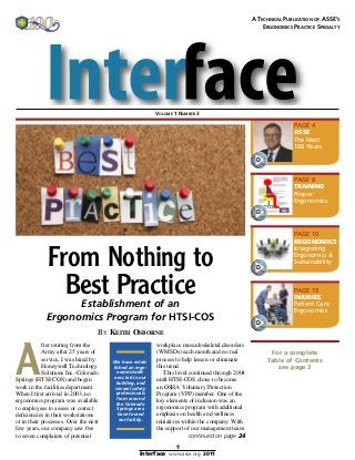 1
Interface www.asse.org 2011
From Nothing to
Best PracticeEstablishment of an
Ergonomics Program for HTSI-COS
For a complete
Table of Contents
see page 3
A
fter retiring from the
Army after 25 years of
service, I was hired by
Honeywell Tech­nology
Solutions Inc.-Colorado
Springs (HTSI-COS) and began
work in the facilities department.
When I first arrived in 2003, no
ergonomics program was available
to employees to assess or correct
deficiencies in their workstations
or in their processes. Over the next
few years, our company saw five
to seven complaints of potential
We have estab-
lished an ergo-
nomics/well-
ness lab in our
building, and
several safety
professionals
from around
the Colorado
Springs area
have toured
our facility.
workplace musculoskeletal disorders
(WMSDs) each month and no real
process to help lessen or eliminate
this trend.
This level continued through 2004
until HTSI-COS chose to become
an OSHA Voluntary Protection
Program (VPP) member. One of the
key elements of inclusion was an
ergonomics program with additional
emphasis on health and wellness
initiatives within the company. With
the support of our management team
continued on page 24
A Technical Publication of ASSE’s
Ergonomics Practice Specialty
D
PAGE 4
ASSE
The Next
100 Years
D
PAGE 8
TRAINING
Proper
Ergonomics
D
PAGE 10
ERGONOMICS
Integrating
Ergonomics &
Sustainability
D
PAGE 19
INJURIES
Patient Care
Ergonomics
Volume 1 Number 3
By Keith Osborne
 