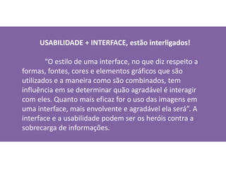 USABILIDADE + INTERFACE, estão interligados!
“O estilo de uma interface, no que diz respeito a
formas, fontes, cores e elementos gráficos que são
utilizados e a maneira como são combinados, tem
influência em se determinar quão agradável é interagir
com eles. Quanto mais eficaz for o uso das imagens em
uma interface, mais envolvente e agradável ela será”. A
interface e a usabilidade podem ser os heróis contra a
sobrecarga de informações.
 