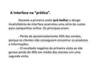 Durante a primeira onda (pré-bolha) o design
insatisfatório de interface acarretou uma série de custos
para companhias online. Os principais eram:
- Perda de aproximadamente 50% das vendas,
porque os clientes não conseguiam encontrar os produtos
e informações.
- O resultado negativo da primeira visita ao site
gerava perda de 40% em média dos clientes em uma
segunda visita.
A Interface na “prática”.
 