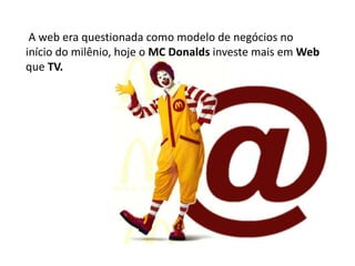 A web era questionada como modelo de negócios no
início do milênio, hoje o MC Donalds investe mais em Web
que TV.
 