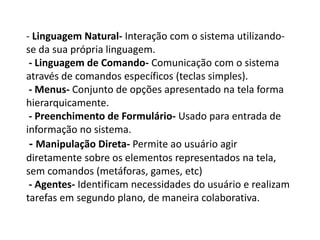 - Linguagem Natural- Interação com o sistema utilizando-
se da sua própria linguagem.
- Linguagem de Comando- Comunicação com o sistema
através de comandos específicos (teclas simples).
- Menus- Conjunto de opções apresentado na tela forma
hierarquicamente.
- Preenchimento de Formulário- Usado para entrada de
informação no sistema.
- Manipulação Direta- Permite ao usuário agir
diretamente sobre os elementos representados na tela,
sem comandos (metáforas, games, etc)
- Agentes- Identificam necessidades do usuário e realizam
tarefas em segundo plano, de maneira colaborativa.
 