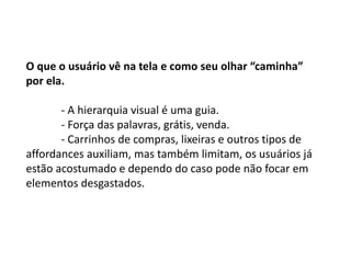 O que o usuário vê na tela e como seu olhar “caminha”
por ela.
- A hierarquia visual é uma guia.
- Força das palavras, grátis, venda.
- Carrinhos de compras, lixeiras e outros tipos de
affordances auxiliam, mas também limitam, os usuários já
estão acostumado e dependo do caso pode não focar em
elementos desgastados.
 