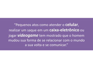“Pequenos atos como atender o celular,
realizar um saque em um caixa-eletrônico ou
jogar videogame tem mostrado que o homem
mudou sua forma de se relacionar com o mundo
a sua volta e se comunicar.”
 