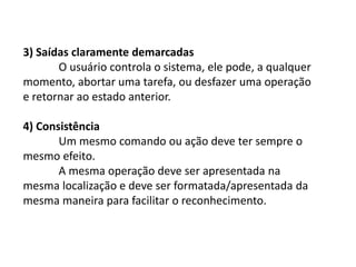 3) Saídas claramente demarcadas
O usuário controla o sistema, ele pode, a qualquer
momento, abortar uma tarefa, ou desfazer uma operação
e retornar ao estado anterior.
4) Consistência
Um mesmo comando ou ação deve ter sempre o
mesmo efeito.
A mesma operação deve ser apresentada na
mesma localização e deve ser formatada/apresentada da
mesma maneira para facilitar o reconhecimento.
 