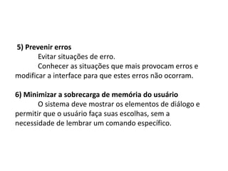 5) Prevenir erros
Evitar situações de erro.
Conhecer as situações que mais provocam erros e
modificar a interface para que estes erros não ocorram.
6) Minimizar a sobrecarga de memória do usuário
O sistema deve mostrar os elementos de diálogo e
permitir que o usuário faça suas escolhas, sem a
necessidade de lembrar um comando específico.
 