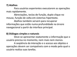 7) Atalhos
Para usuários experientes executarem as operações
mais rapidamente.
Abreviações, teclas de função, duplo clique no
mouse, função de volta em sistemas hipertexto.
Atalhos também servem para recuperar
informações que estão numa profundidade na árvore
navegacional a partir da interface principal.
8) Diálogos simples e naturais
Deve-se apresentar exatamente a informação que o
usuário precisa no momento, nem mais nem menos.
A seqüência da interação e o acesso aos objetos e
operações devem ser compatíveis com o modo pelo qual o
usuário realiza suas tarefas.
 