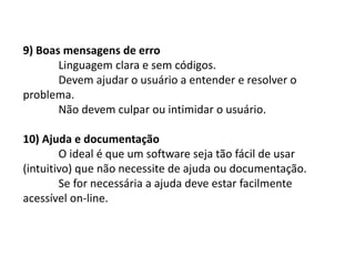 9) Boas mensagens de erro
Linguagem clara e sem códigos.
Devem ajudar o usuário a entender e resolver o
problema.
Não devem culpar ou intimidar o usuário.
10) Ajuda e documentação
O ideal é que um software seja tão fácil de usar
(intuitivo) que não necessite de ajuda ou documentação.
Se for necessária a ajuda deve estar facilmente
acessível on-line.
 