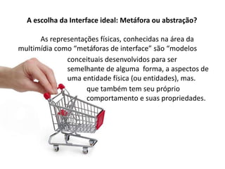 A escolha da Interface ideal: Metáfora ou abstração?
As representações físicas, conhecidas na área da
multimídia como “metáforas de interface” são “modelos
conceituais desenvolvidos para ser
semelhante de alguma forma, a aspectos de
uma entidade física (ou entidades), mas.
que também tem seu próprio
comportamento e suas propriedades.
 
